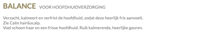 BALANCE VOOR HOOFDHUIDVERZORGING Verzacht, kalmeert en verfrist de hoofdhuid, zodat deze heerlijk fris aanvoelt. Zie Calm hair&scalp. Voel schoon haar en een frisse hoofdhuid. Ruik kalmerende, heerlijke geuren.