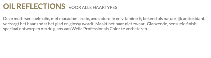 OIL REFLECTIONS VOOR ALLE HAARTYPES Deze multi-sensuele olie, met macadamia-olie, avocado-olie en vitamine E, bekend als natuurlijk antioxidant, verzorgt het haar zodat het glad en glossy wordt. Maakt het haar niet zwaar. Glanzende, sensuele finish: speciaal ontworpen om de glans van Wella Professionals Color te verbeteren.