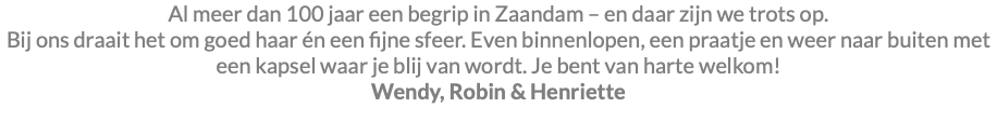Al meer dan 100 jaar een begrip in Zaandam – en daar zijn we trots op. Bij ons draait het om goed haar én een fijne sfeer. Even binnenlopen, een praatje en weer naar buiten met een kapsel waar je blij van wordt. Je bent van harte welkom! Wendy, Robin & Henriette